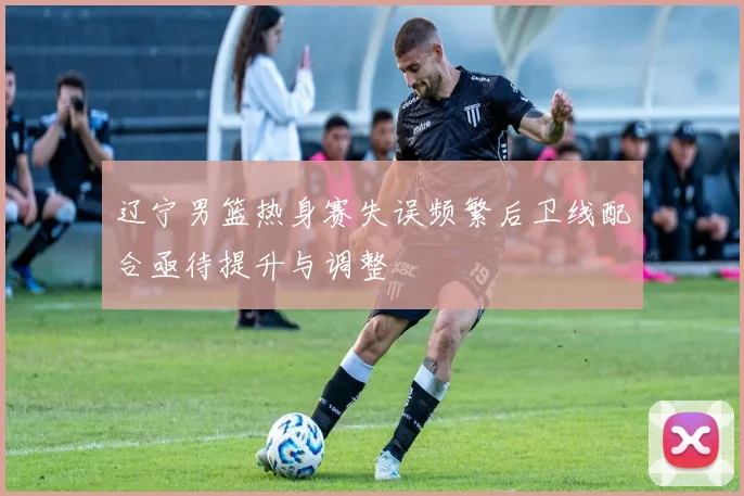 辽宁男篮热身赛失误频繁后卫线配合亟待提升与调整