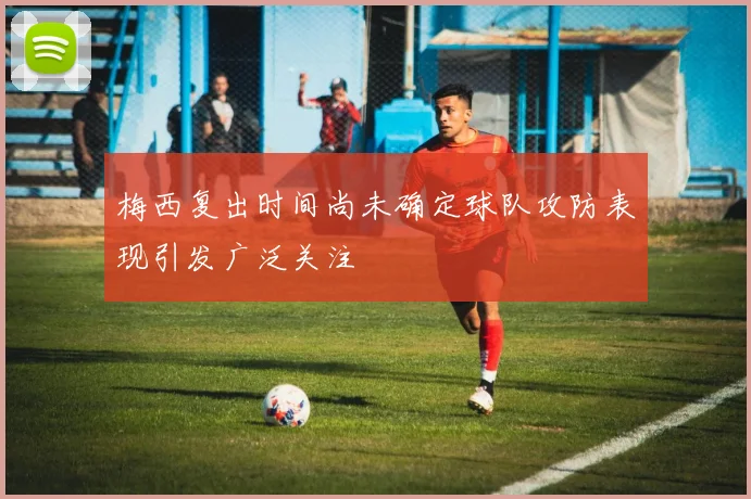 梅西复出时间尚未确定球队攻防表现引发广泛关注